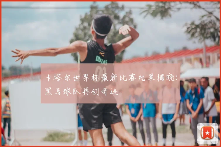 卡塔尔世界杯最新比赛结果揭晓：黑马球队再创奇迹