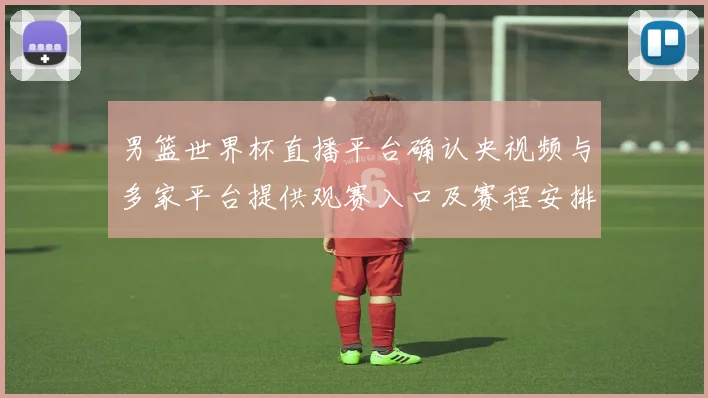 男篮世界杯直播平台确认央视频与多家平台提供观赛入口及赛程安排